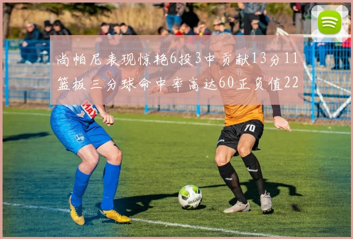 尚帕尼表现惊艳6投3中贡献13分11篮板三分球命中率高达60正负值22