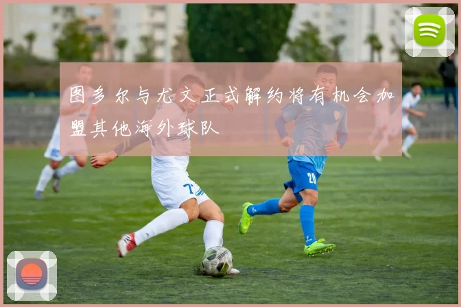 图多尔与尤文正式解约将有机会加盟其他海外球队