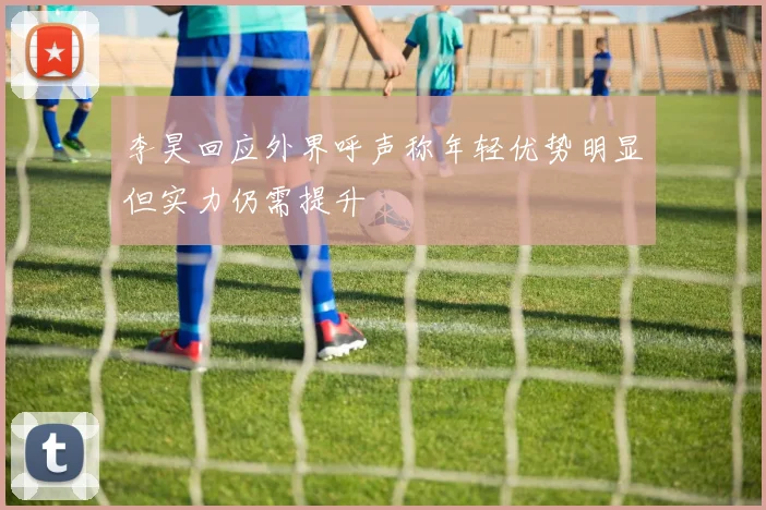 李昊回应外界呼声称年轻优势明显但实力仍需提升