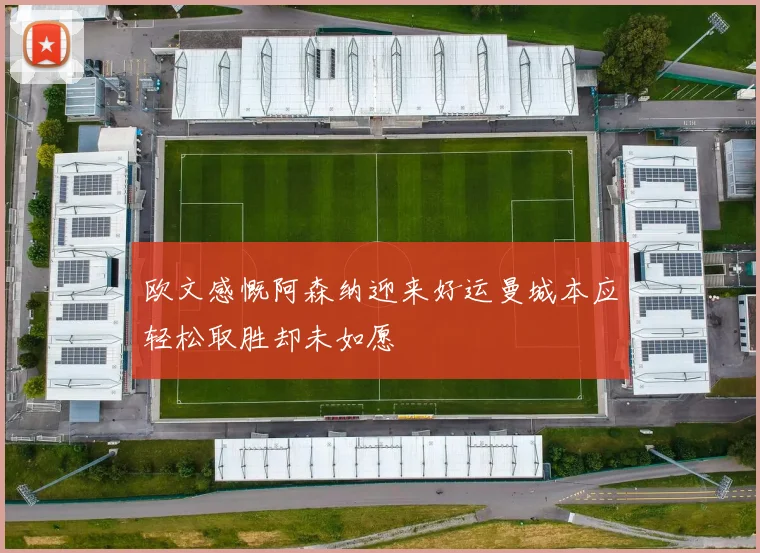 欧文感慨阿森纳迎来好运曼城本应轻松取胜却未如愿
