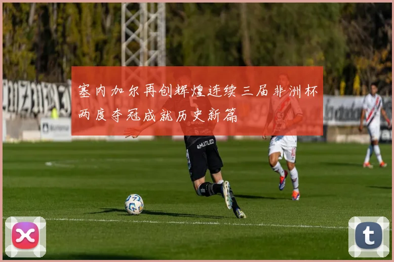塞内加尔再创辉煌连续三届非洲杯两度夺冠成就历史新篇