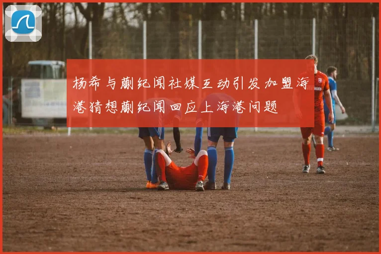 杨希与蒯纪闻社媒互动引发加盟海港猜想蒯纪闻回应上海港问题