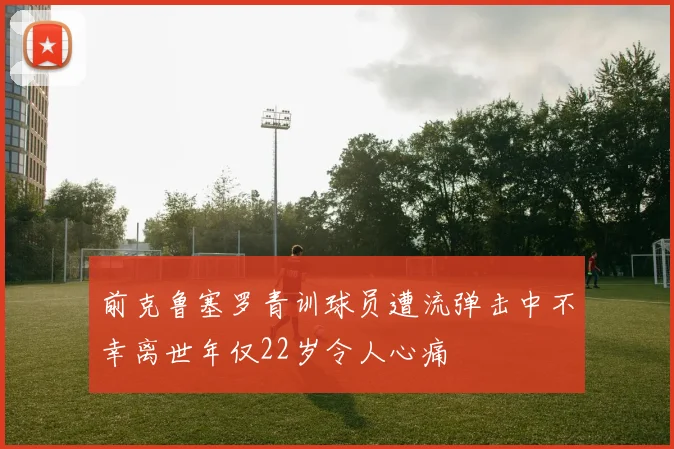 前克鲁塞罗青训球员遭流弹击中不幸离世年仅22岁令人心痛