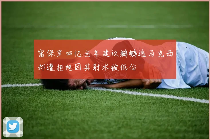 富保罗回忆当年建议鹈鹕选马克西却遭拒绝因其射术被低估
