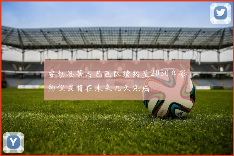 安切洛蒂与巴西队续约至2030年签约仪式将在未来几天完成