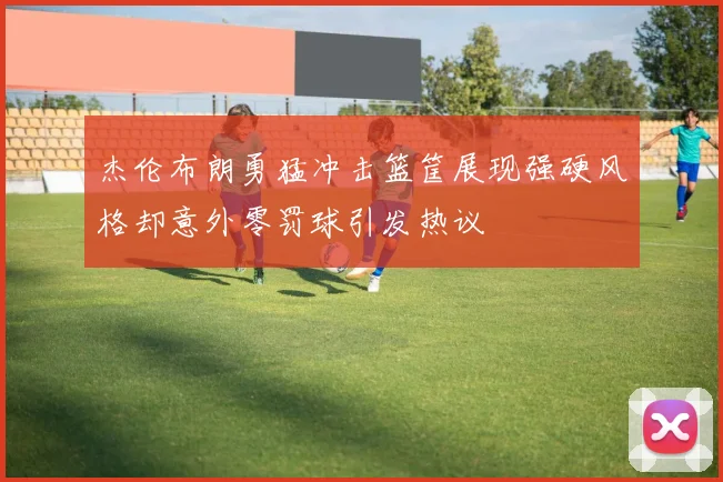 杰伦布朗勇猛冲击篮筐展现强硬风格却意外零罚球引发热议