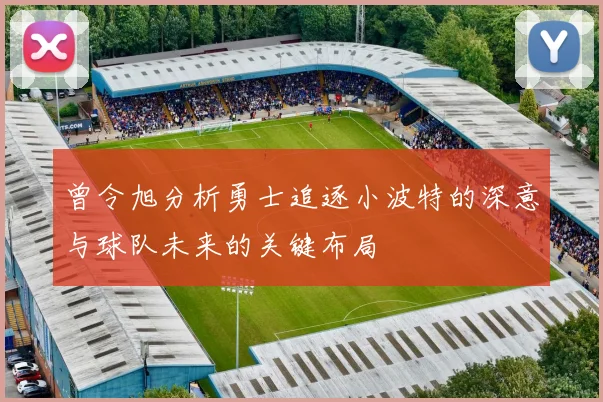曾令旭分析勇士追逐小波特的深意与球队未来的关键布局