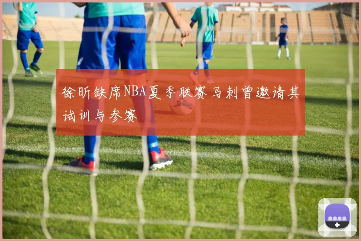 徐昕缺席NBA夏季联赛马刺曾邀请其试训与参赛