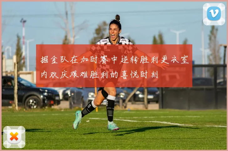 掘金队在加时赛中逆转胜利更衣室内欢庆艰难胜利的喜悦时刻