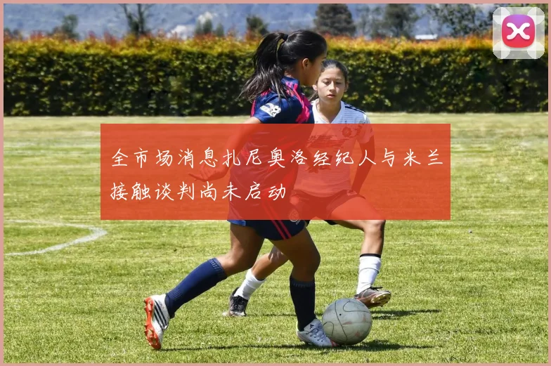 全市场消息扎尼奥洛经纪人与米兰接触谈判尚未启动