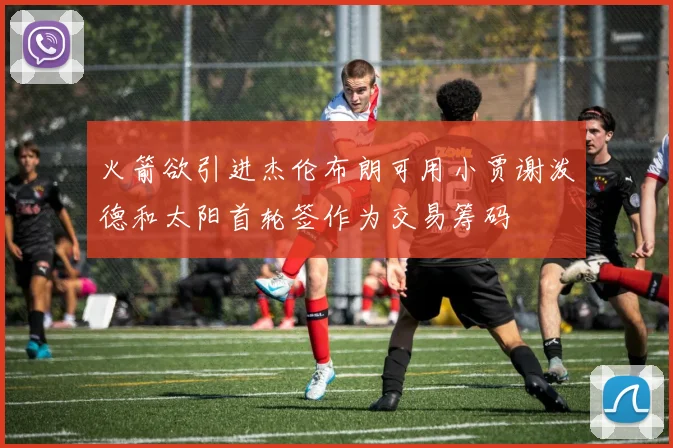 火箭欲引进杰伦布朗可用小贾谢泼德和太阳首轮签作为交易筹码