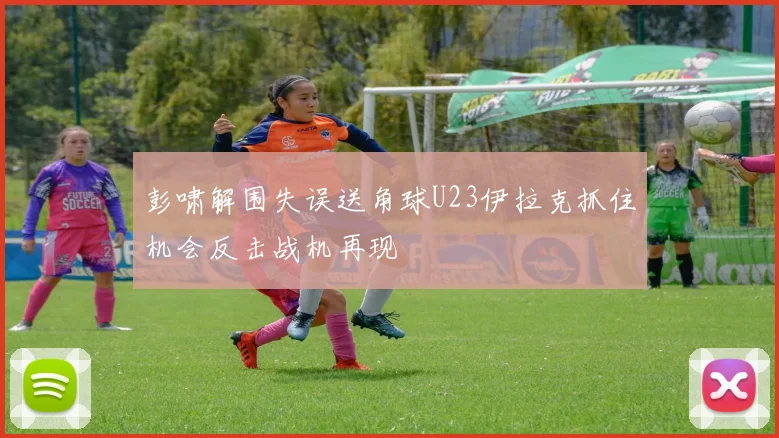 彭啸解围失误送角球U23伊拉克抓住机会反击战机再现