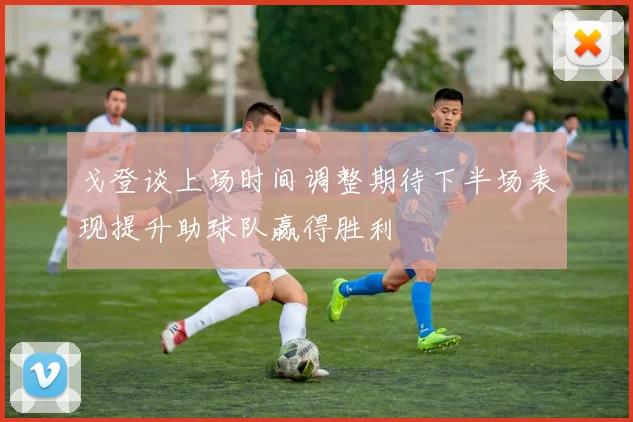戈登谈上场时间调整期待下半场表现提升助球队赢得胜利