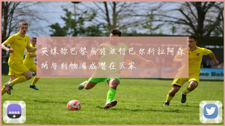 英媒称巴黎或将放行巴尔科拉阿森纳与利物浦成潜在买家
