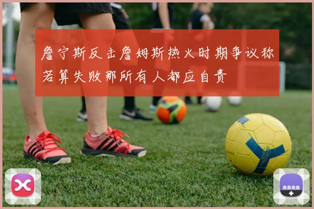 詹宁斯反击詹姆斯热火时期争议称若算失败那所有人都应自责