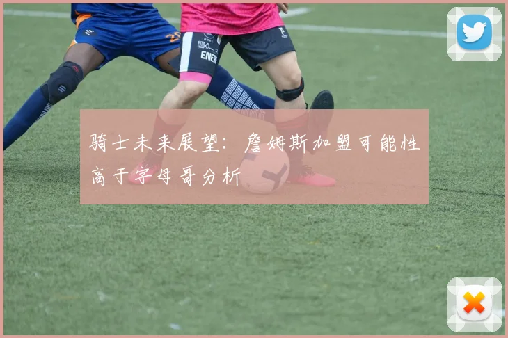 骑士未来展望：詹姆斯加盟可能性高于字母哥分析